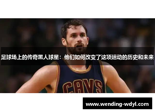 足球场上的传奇黑人球星：他们如何改变了这项运动的历史和未来