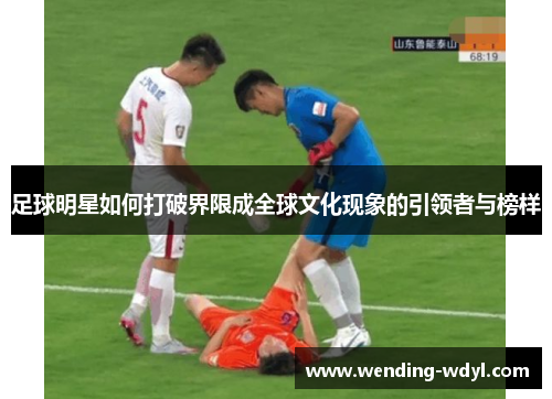 足球明星如何打破界限成全球文化现象的引领者与榜样