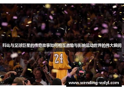 科比与足球巨星的传奇故事如何相互激励与影响运动世界的伟大瞬间