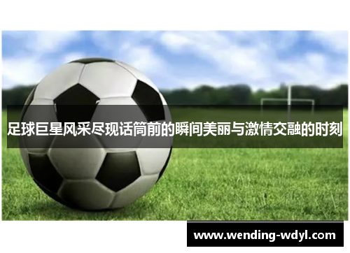 足球巨星风采尽现话筒前的瞬间美丽与激情交融的时刻