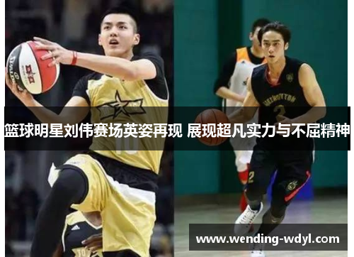 篮球明星刘伟赛场英姿再现 展现超凡实力与不屈精神