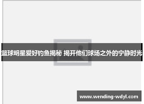 篮球明星爱好钓鱼揭秘 揭开他们球场之外的宁静时光